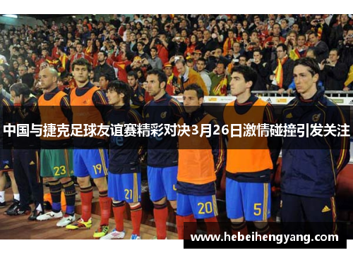 中国与捷克足球友谊赛精彩对决3月26日激情碰撞引发关注